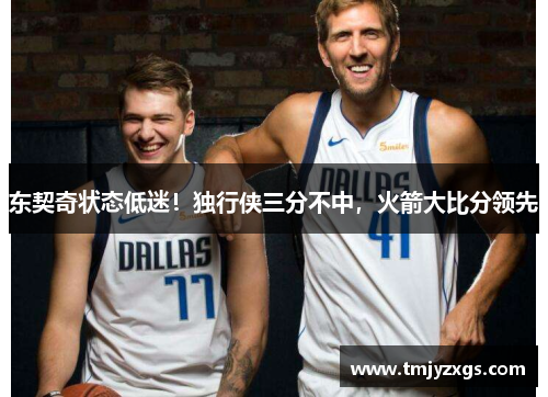 东契奇状态低迷！独行侠三分不中，火箭大比分领先